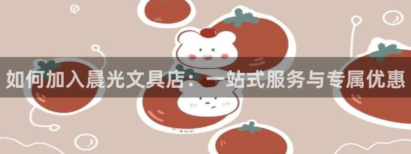 天顺娱乐最高待遇：如何加入晨光文具店：一