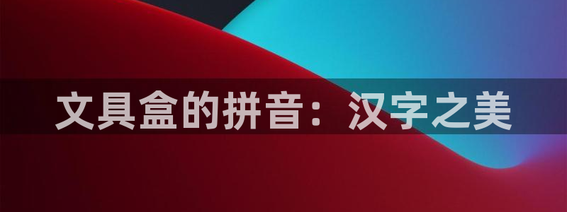 天顺娱乐世3300：文具盒的拼音：汉字之